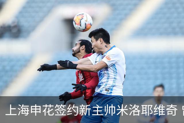 上海申花签约新主帅米洛耶维奇 曾带队战胜利物浦